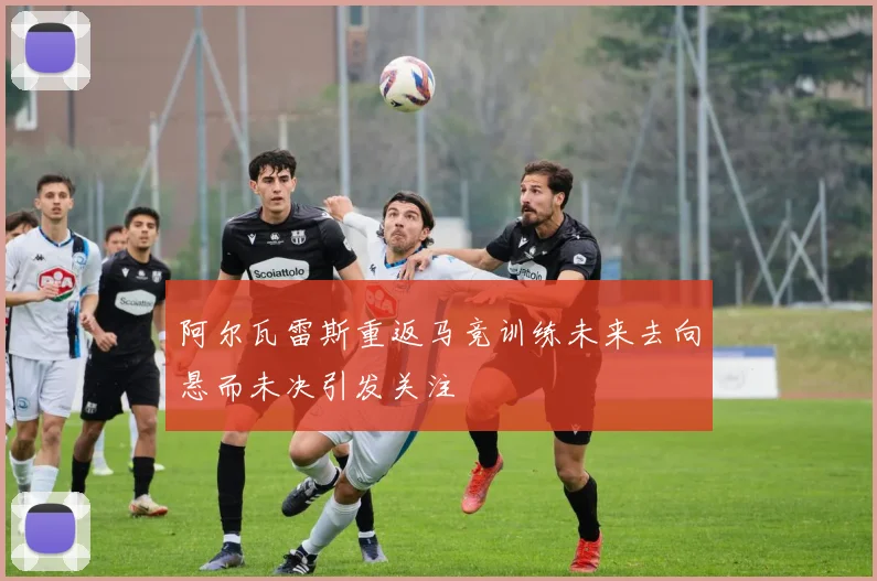 阿尔瓦雷斯重返马竞训练未来去向悬而未决引发关注