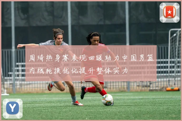 周琦热身赛表现回暖助力中国男篮内线轮换优化提升整体实力